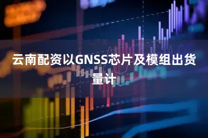 云南配资以GNSS芯片及模组出货量计
