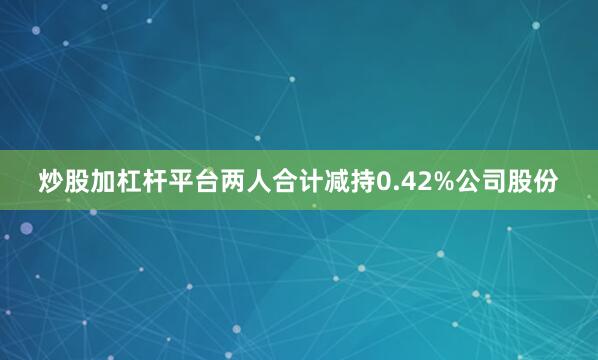 炒股加杠杆平台两人合计减持0.42%公司股份