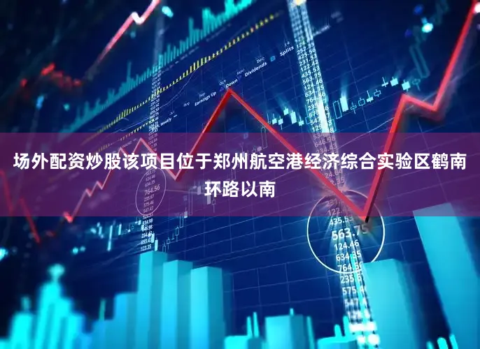 场外配资炒股该项目位于郑州航空港经济综合实验区鹤南环路以南