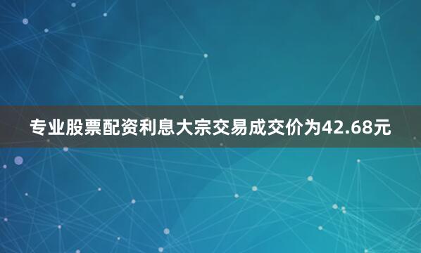 专业股票配资利息大宗交易成交价为42.68元