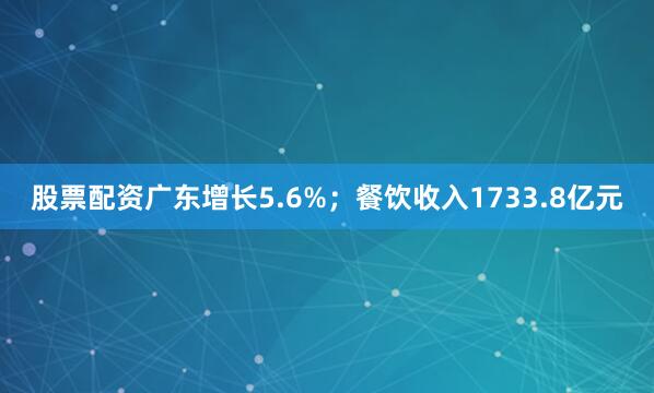 股票配资广东增长5.6%；餐饮收入1733.8亿元
