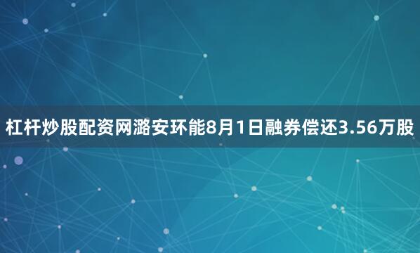 杠杆炒股配资网潞安环能8月1日融券偿还3.56万股