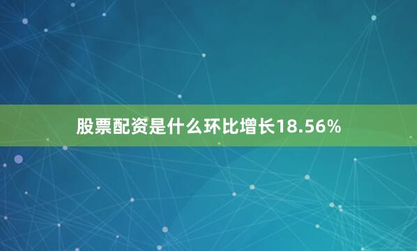 股票配资是什么环比增长18.56%