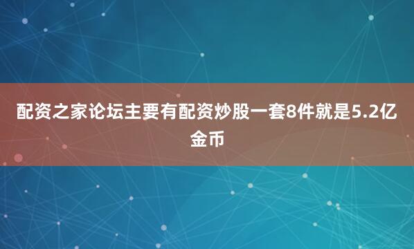 配资之家论坛主要有配资炒股一套8件就是5.2亿金币