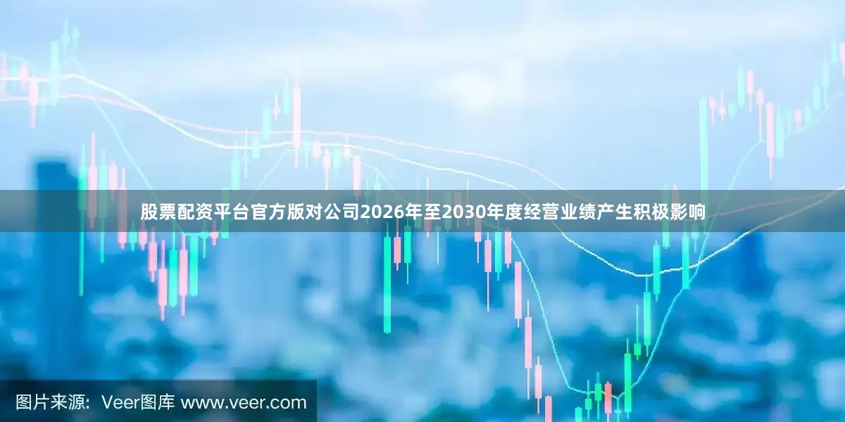股票配资平台官方版对公司2026年至2030年度经营业绩产生积极影响