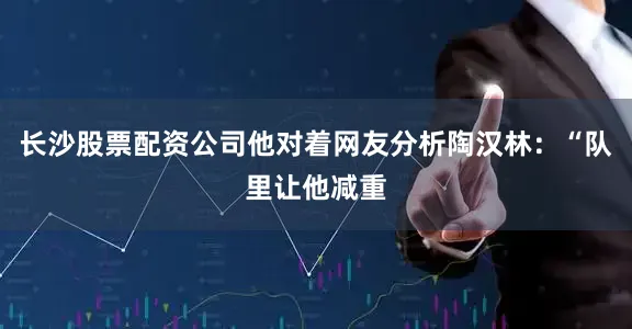 长沙股票配资公司他对着网友分析陶汉林：“队里让他减重