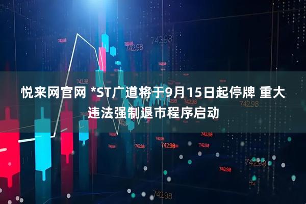 悦来网官网 *ST广道将于9月15日起停牌 重大违法强制退市程序启动