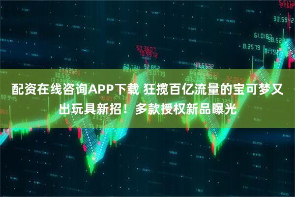 配资在线咨询APP下载 狂揽百亿流量的宝可梦又出玩具新招！多款授权新品曝光