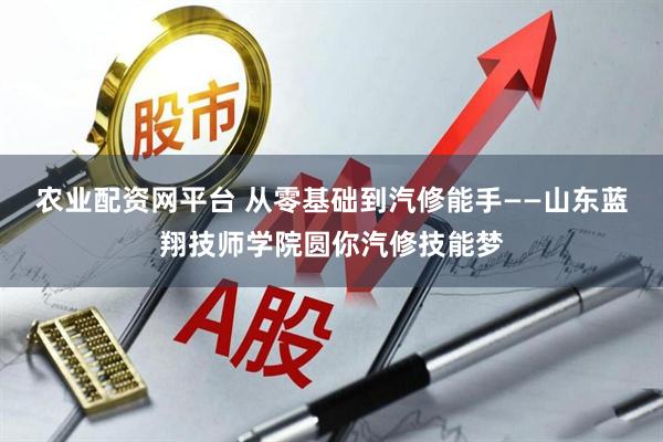 农业配资网平台 从零基础到汽修能手——山东蓝翔技师学院圆你汽修技能梦