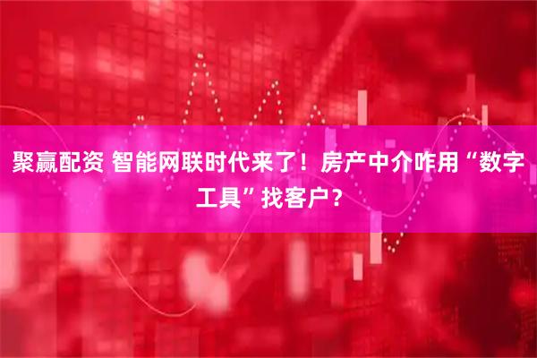 聚赢配资 智能网联时代来了！房产中介咋用“数字工具”找客户？