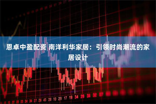 恩卓中盈配资 南洋利华家居：引领时尚潮流的家居设计