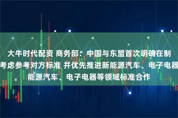 大牛时代配资 商务部：中国与东盟首次明确在制定自身标准时可考虑参考对方标准 并优先推进新能源汽车、电子电器等领域标准合作
