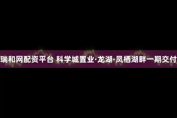 瑞和网配资平台 科学城置业·龙湖·凤栖湖畔一期交付