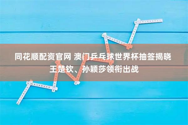 同花顺配资官网 澳门乒乓球世界杯抽签揭晓 王楚钦、孙颖莎领衔出战