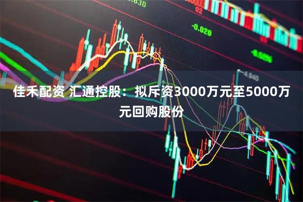佳禾配资 汇通控股：拟斥资3000万元至5000万元回购股份