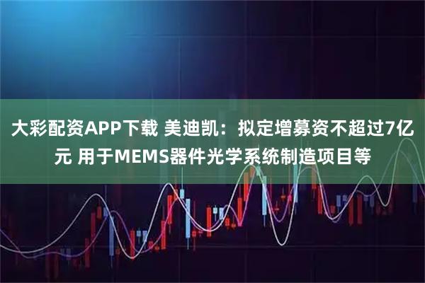 大彩配资APP下载 美迪凯：拟定增募资不超过7亿元 用于MEMS器件光学系统制造项目等