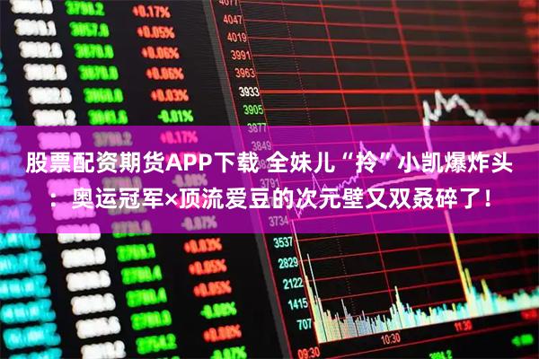 股票配资期货APP下载 全妹儿“拎”小凯爆炸头：奥运冠军×顶流爱豆的次元壁又双叒碎了！