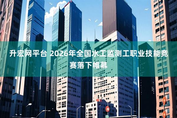 升宏网平台 2026年全国水工监测工职业技能竞赛落下帷幕