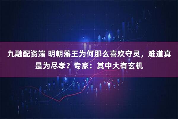 九融配资端 明朝藩王为何那么喜欢守灵，难道真是为尽孝？专家：其中大有玄机