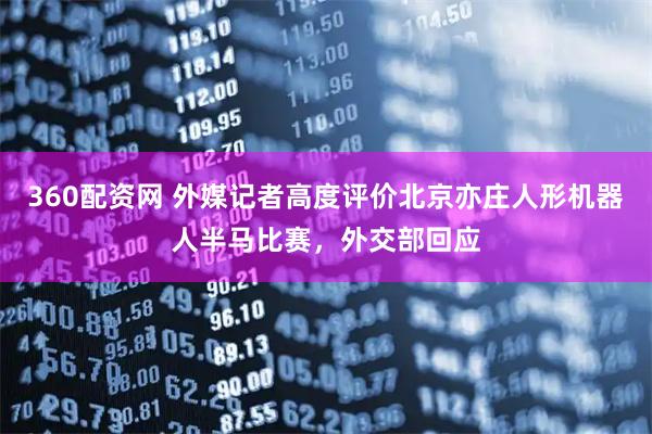 360配资网 外媒记者高度评价北京亦庄人形机器人半马比赛，外交部回应