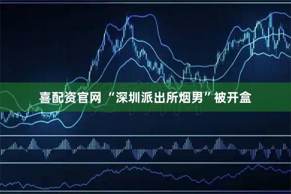 喜配资官网 “深圳派出所烟男”被开盒