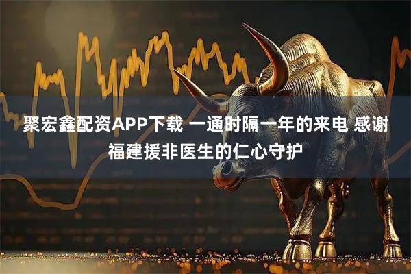 聚宏鑫配资APP下载 一通时隔一年的来电 感谢福建援非医生的仁心守护