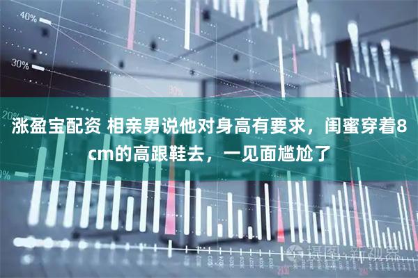 涨盈宝配资 相亲男说他对身高有要求，闺蜜穿着8cm的高跟鞋去，一见面尴尬了