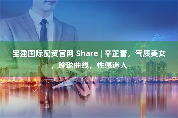 宝盈国际配资官网 Share | 辛芷蕾，气质美女，玲珑曲线，性感迷人