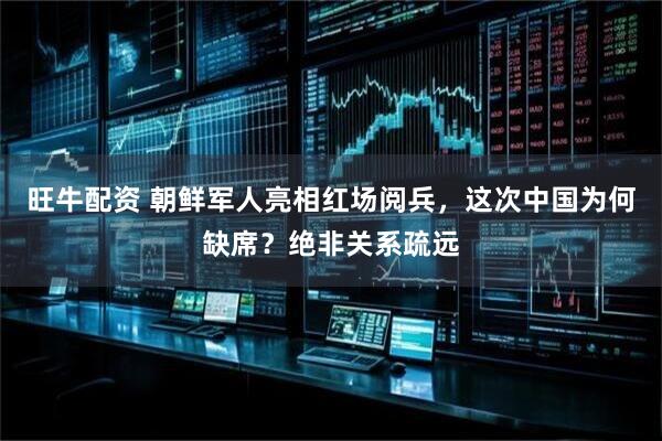 旺牛配资 朝鲜军人亮相红场阅兵，这次中国为何缺席？绝非关系疏远