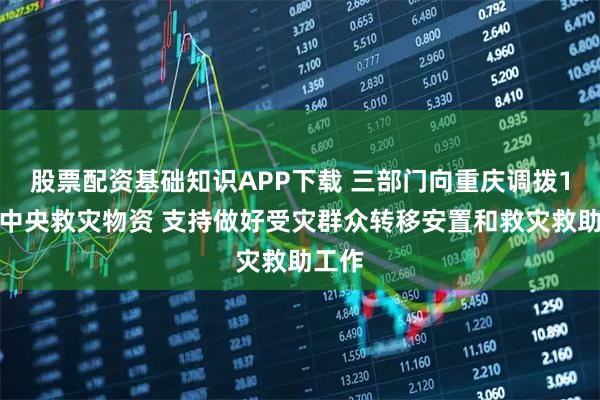 股票配资基础知识APP下载 三部门向重庆调拨1万件中央救灾物资 支持做好受灾群众转移安置和救灾救助工作