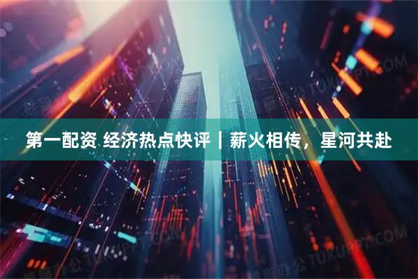 第一配资 经济热点快评｜薪火相传，星河共赴