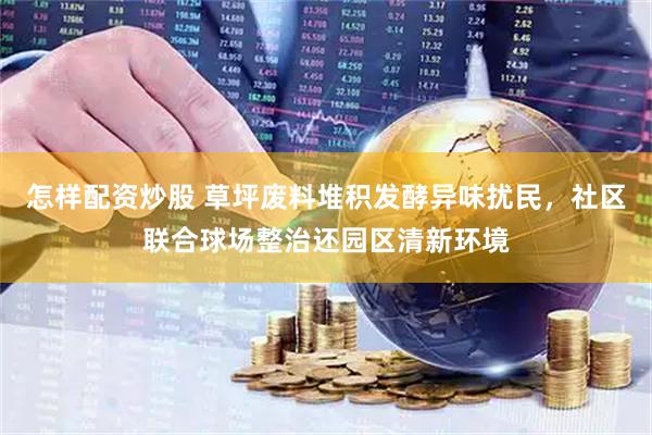 怎样配资炒股 草坪废料堆积发酵异味扰民，社区联合球场整治还园区清新环境