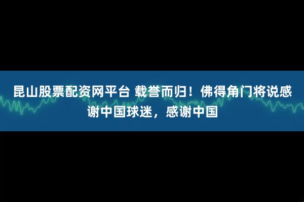 昆山股票配资网平台 载誉而归！佛得角门将说感谢中国球迷，感谢中国
