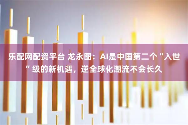 乐配网配资平台 龙永图：AI是中国第二个“入世”级的新机遇，逆全球化潮流不会长久