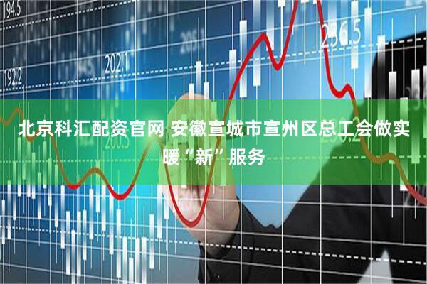 北京科汇配资官网 安徽宣城市宣州区总工会做实暖“新”服务