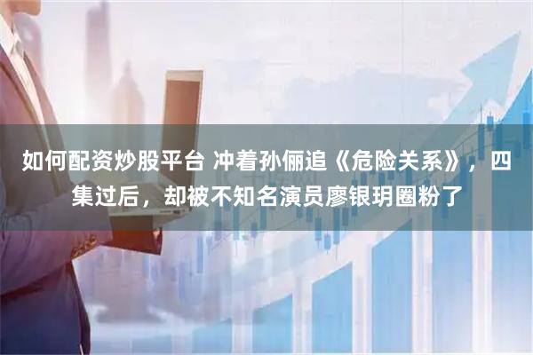 如何配资炒股平台 冲着孙俪追《危险关系》，四集过后，却被不知名演员廖银玥圈粉了
