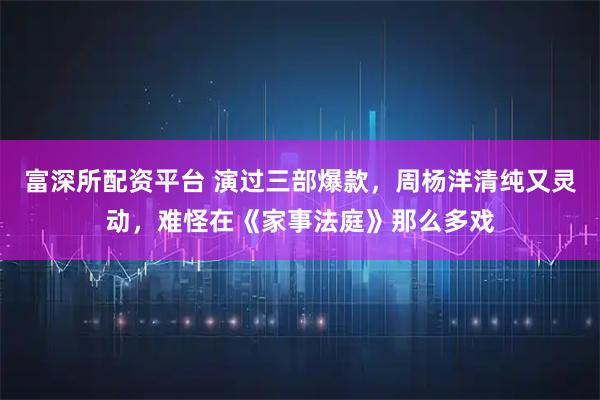 富深所配资平台 演过三部爆款，周杨洋清纯又灵动，难怪在《家事法庭》那么多戏