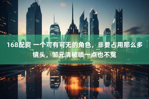 168配资 一个可有可无的角色，非要占用那么多镜头，邹元清被喷一点也不冤